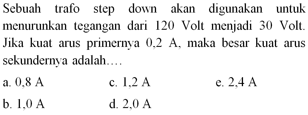 Sebuah trafo step down akan digunakan untuk menurunkan tegangan dari 120 Volt menjadi 30 Volt. Jika kuat arus primernya  0,2 ~A , maka besar kuat arus sekundernya adalah....
a.  0,8 ~A 
c.  1,2 ~A 
e.  2,4 ~A 
b.  1,0 ~A 
d.  2,0 ~A 