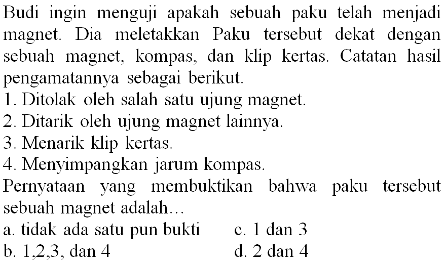 Budi ingin menguji apakah sebuah paku telah menjadi magnet. Dia meletakkan Paku tersebut dekat dengan sebuah magnet, kompas, dan klip kertas. Catatan hasil pengamatannya sebagai berikut.
1. Ditolak oleh salah satu ujung magnet.
2. Ditarik oleh ujung magnet lainnya.
3. Menarik klip kertas.
4. Menyimpangkan jarum kompas.
Pernyataan yang membuktikan bahwa paku tersebut sebuah magnet adalah...
a. tidak ada satu pun bukti
c. 1 dan 3
b.  1,2,3 , dan 4
d.  2 dan 4 