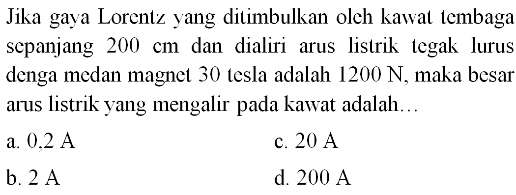 Jika gaya Lorentz yang ditimbulkan oleh kawat tembaga sepanjang  200 cm  dan dialiri arus listrik tegak lurus denga medan magnet 30 tesla adalah  1200 ~N , maka besar arus listrik yang mengalir pada kawat adalah...
a.  0,2 ~A 
c.  20 ~A 
b.  2 ~A 
d.  200 ~A 