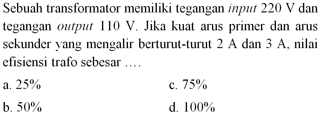 Sebuah transformator memiliki tegangan input  220 ~V  dan tegangan output  110 ~V . Jika kuat arus primer dan arus sekunder yang mengalir berturut-turut  2 ~A  dan  3 ~A , nilai efisiensi trafo sebesar ....
a.  25 % 
c.  75 % 
b.  50 % 
d.  100 % 