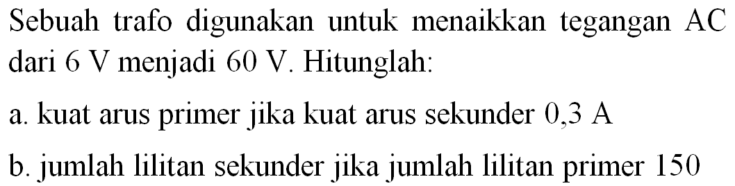 Sebuah trafo digunakan untuk menaikkan tegangan  AC  dari  6 ~V  menjadi  60 ~V . Hitunglah:
a. kuat arus primer jika kuat arus sekunder 0,3 A
b. jumlah lilitan sekunder jika jumlah lilitan primer 150