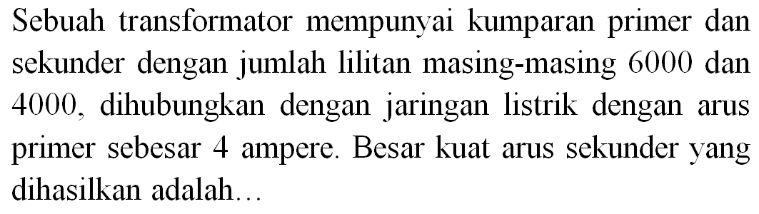 Sebuah transformator mempunyai kumparan primer dan sekunder dengan jumlah lilitan masing-masing 6000 dan 4000 , dihubungkan dengan jaringan listrik dengan arus primer sebesar 4 ampere. Besar kuat arus sekunder yang dihasilkan adalah...