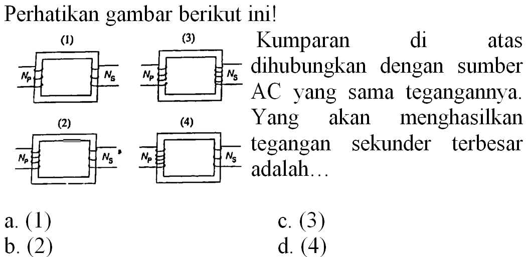 Perhatikan gambar berikut ini!
Kumparan di atas dihubungkan dengan sumber AC yang sama tegangannya. Yang akan menghasilkan tegangan sekunder terbersar adalah...