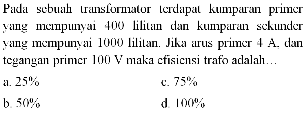 Pada sebuah transformator terdapat kumparan primer yang mempunyai 400 lilitan dan kumparan sekunder yang mempunyai 1000 lilitan. Jika arus primer  4 A , dan tegangan primer  100 V  maka efisiensi trafo adalah...
a.  25 % 
c.  75 % 
b.  50 % 
d.  100 % 