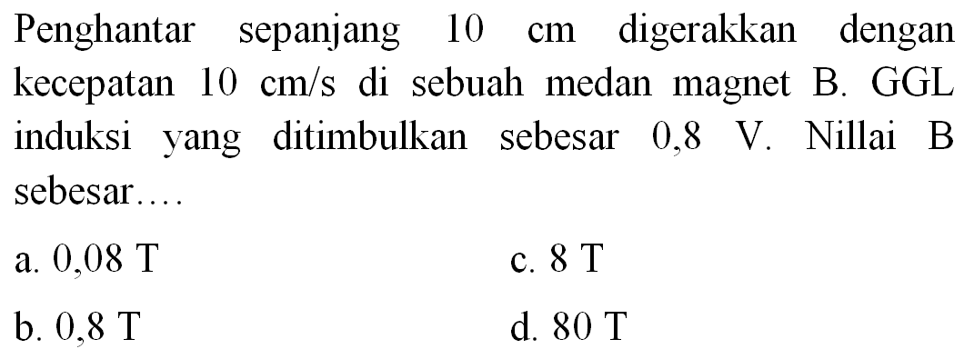 Penghantar sepanjang  10 cm  digerakkan dengan kecepatan  10 cm / s  di sebuah medan magnet B. GGL induksi yang ditimbulkan sebesar  0,8 ~V . Nillai B sebesar....
a.  0,08 ~T 
c.  8 ~T 
b.  0,8 ~T 
d.  80 ~T 