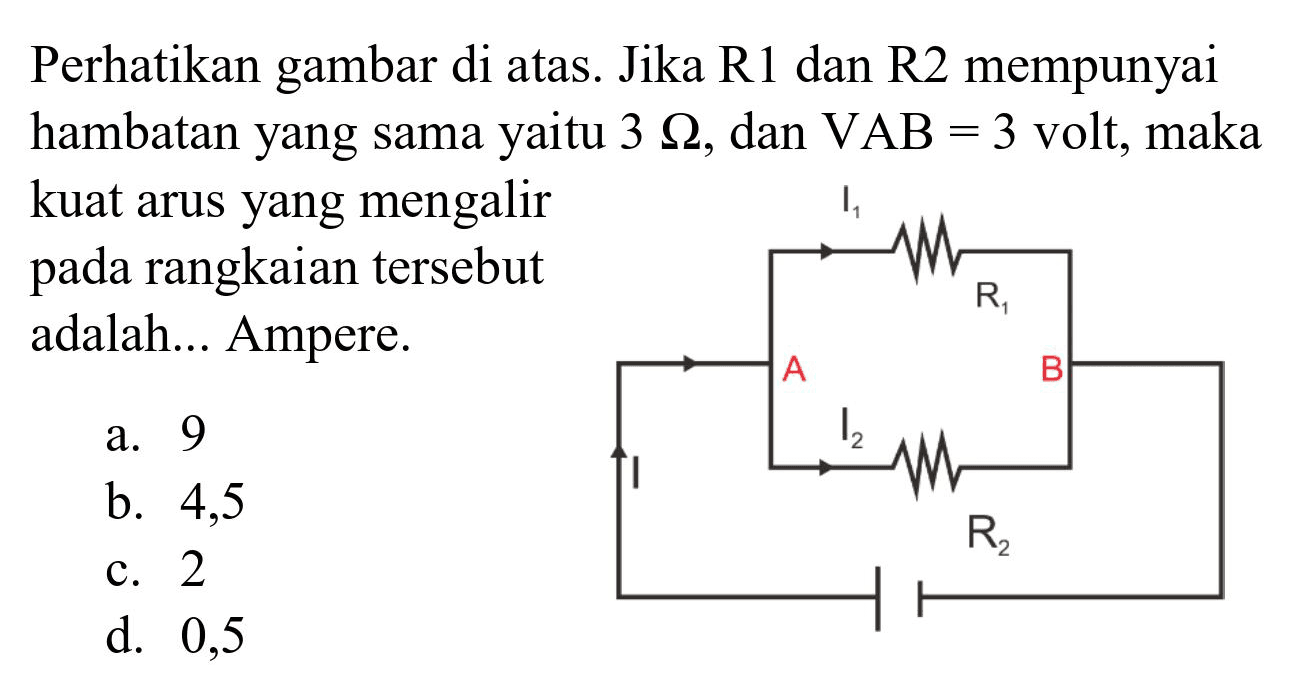 Perhatikan gambar di atas. Jika  R 1  dan  R 2  mempunyai hambatan yang sama yaitu  3 Omega , dan  VAB=3  volt, maka kuat arus yang mengalir pada rangkaian tersebut adalah... Ampere.
a. 9
b. 4,5
c. 2
d. 0,5