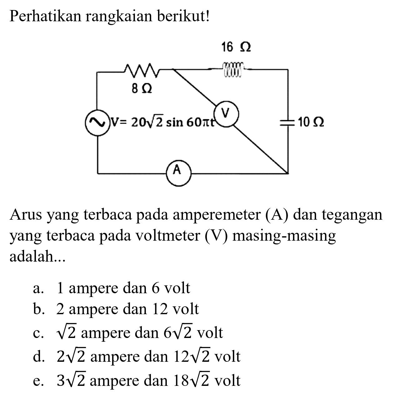 Perhatikan rangkaian berikut! 8 ohm 16 ohm V= 20 akar(2) sin 60 pi t V 10 ohm A 
Arus yang terbaca pada amperemeter (A) dan tegangan yang terbaca pada voltmeter (V) masing-masing adalah...