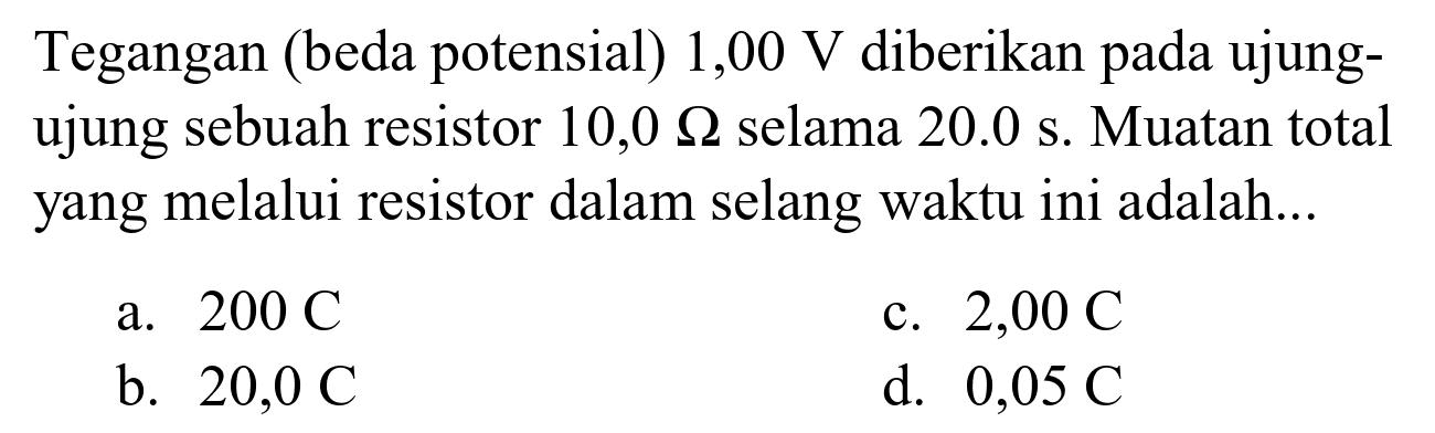 Tegangan (beda potensial)  1,00 V  diberikan pada ujungujung sebuah resistor  10,0 Omega  selama  20.0 s . Muatan total yang melalui resistor dalam selang waktu ini adalah...
a.  200 C 
c.  2,00 C 
b.  20,0 C 
d.  0,05 C 