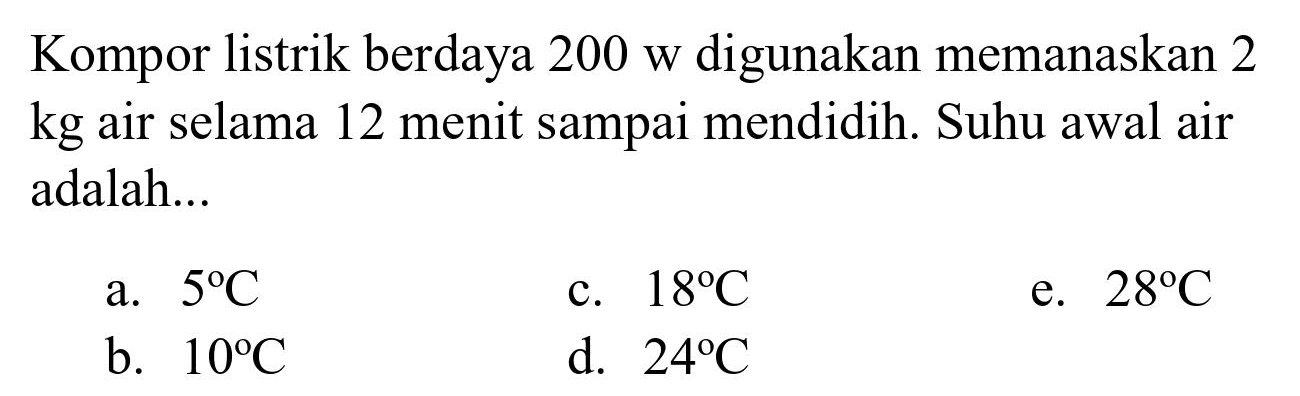 Kompor listrik berdaya 200 w digunakan memanaskan 2 kg air selama 12 menit sampai mendidih. Suhu awal air adalah...
a.  5 C 
c.  18 C 
e.  28 C 
b.  10 C 
d.  24 C 