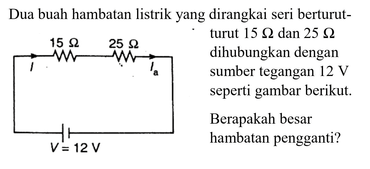 Dua buah hambatan listrik yang dirangkai seri berturut-
turut  15 Omega  dan  25 Omega 
dihubungkan dengan
sumber tegangan  12 V 
seperti gambar berikut.
Berapakah besar
hambatan pengganti?