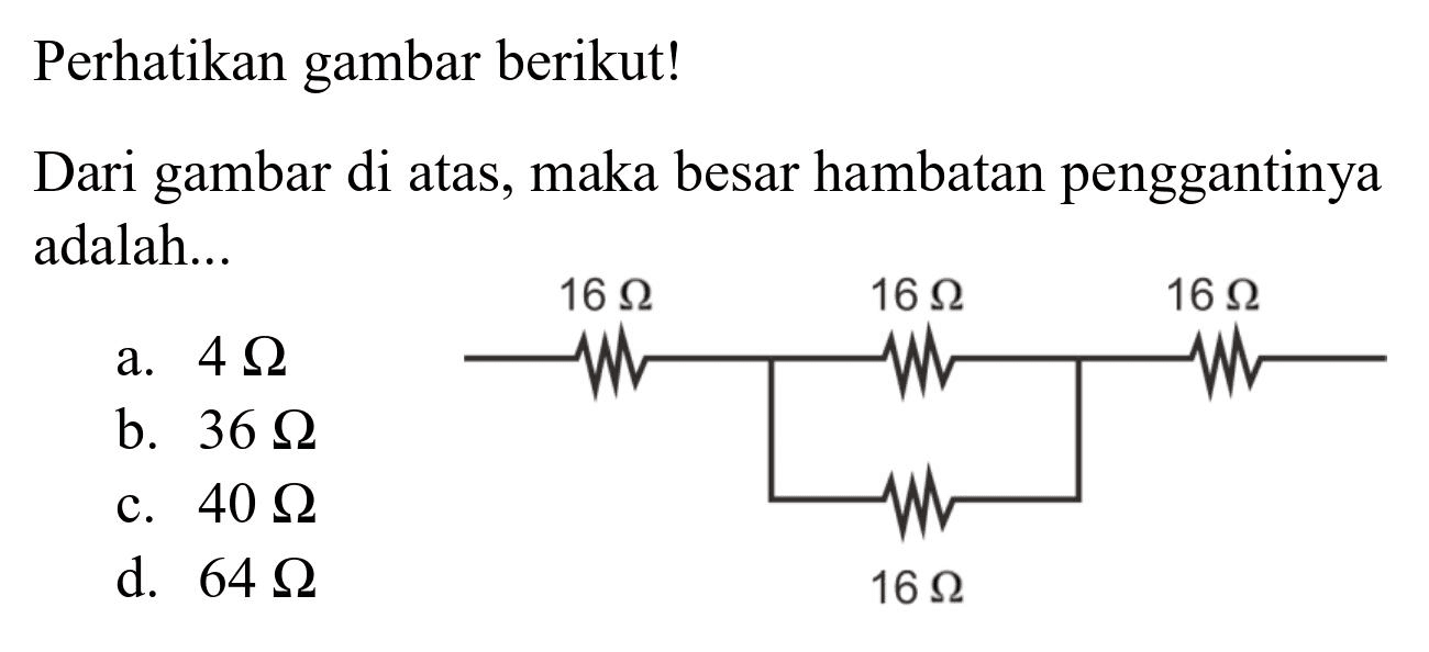 Perhatikan gambar berikut!
Dari gambar di atas, maka besar hambatan penggantinya adalah...
a.  4 Omega 
b.  36 Omega 
c.  40 Omega 
d.  64 Omega 
 16 Omega 