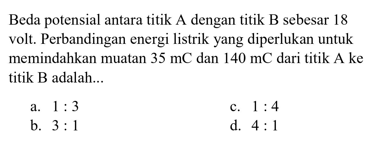 Beda potensial antara titik A dengan titik B sebesar 18 volt. Perbandingan energi listrik yang diperlukan untuk memindahkan muatan  35 mC  dan  140 mC  dari titik A ke titik B adalah...
a.  1: 3 
c.  1: 4 
b.  3: 1 
d.  4: 1 