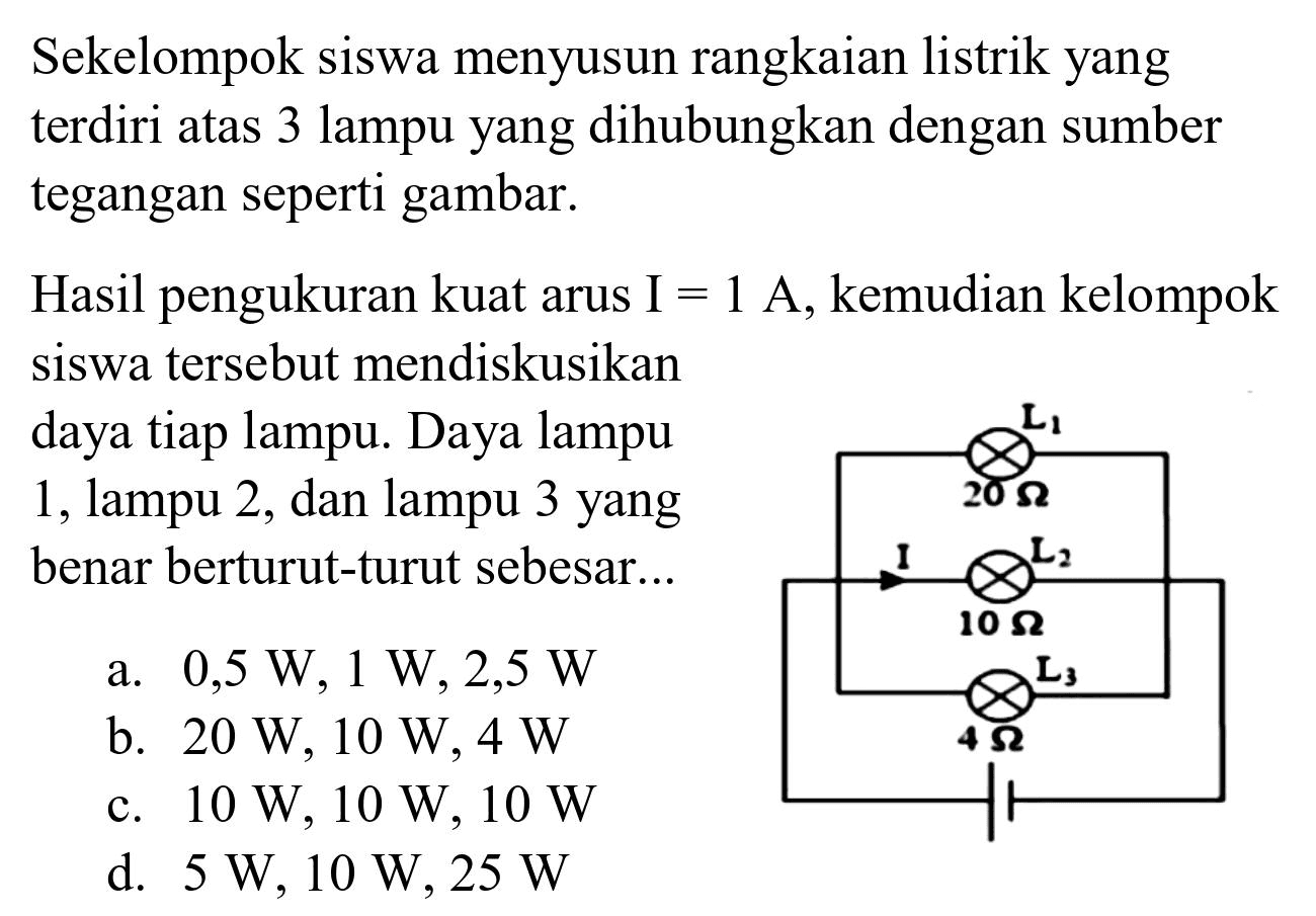 Sekelompok siswa menyusun rangkaian listrik yang terdiri atas 3 lampu yang dihubungkan dengan sumber tegangan seperti gambar.

Hasil pengukuran kuat arus I  =1 A , kemudian kelompok siswa tersebut mendiskusikan daya tiap lampu. Daya lampu 1, lampu 2, dan lampu 3 yang benar berturut-turut sebesar...
a.  0,5 W, 1 W, 2,5 W 
b.  20 W, 10 W, 4 W 
c.  10 W, 10 W, 10 W 
d.  5 W, 10 W, 25 W 