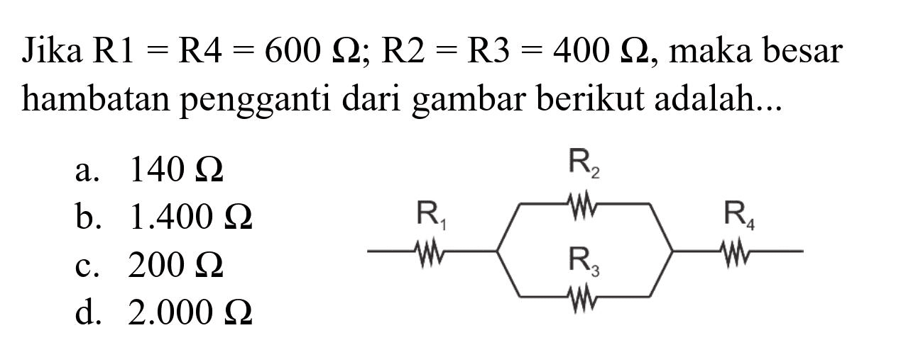 Jika  R 1=R 4=600 Omega ; R 2=R 3=400 Omega , maka besar hambatan pengganti dari gambar berikut adalah...
a.  140 Omega 
b.  1.400 Omega 
c.  200 Omega 
d.  2.000 Omega 