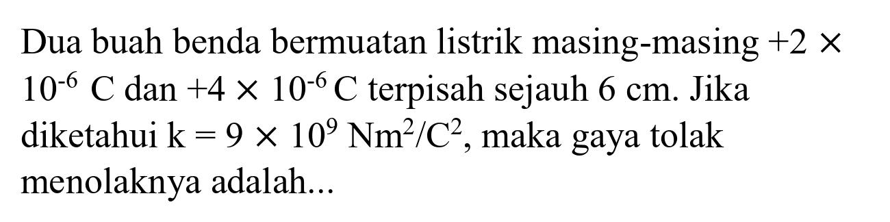 Dua buah benda bermuatan listrik masing-masing  +2 x   10^(-6) C  dan  +4 x 10^(-6) C  terpisah sejauh  6 cm . Jika diketahui  k=9 x 10^(9) Nm^(2) / C^(2) , maka gaya tolak menolaknya adalah...