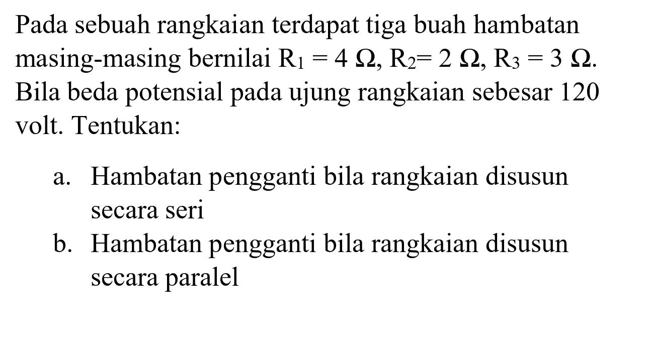 Pada sebuah rangkaian terdapat tiga buah hambatan masing-masing bernilai  R_(1)=4 Omega, R_(2)=2 Omega, R_(3)=3 Omega . Bila beda potensial pada ujung rangkaian sebesar 120 volt. Tentukan:
a. Hambatan pengganti bila rangkaian disusun secara seri
b. Hambatan pengganti bila rangkaian disusun secara paralel