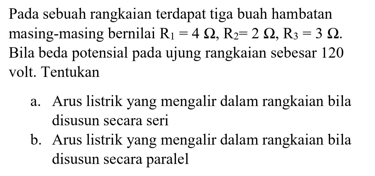 Pada sebuah rangkaian terdapat tiga buah hambatan masing-masing bernilai  R_(1)=4 Omega, R_(2)=2 Omega, R_(3)=3 Omega . Bila beda potensial pada ujung rangkaian sebesar 120 volt. Tentukan
a. Arus listrik yang mengalir dalam rangkaian bila disusun secara seri
b. Arus listrik yang mengalir dalam rangkaian bila disusun secara paralel