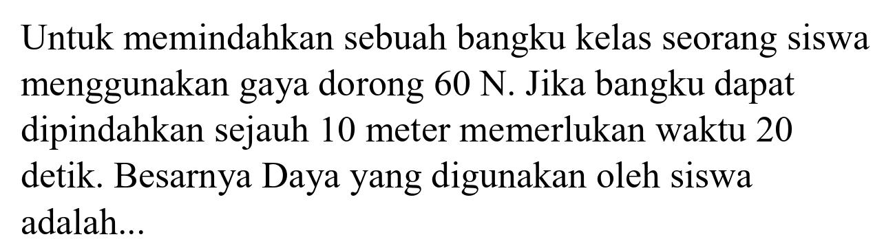 Untuk memindahkan sebuah bangku kelas seorang siswa menggunakan gaya dorong  60 ~N . Jika bangku dapat dipindahkan sejauh 10 meter memerlukan waktu 20 detik. Besarnya Daya yang digunakan oleh siswa adalah...