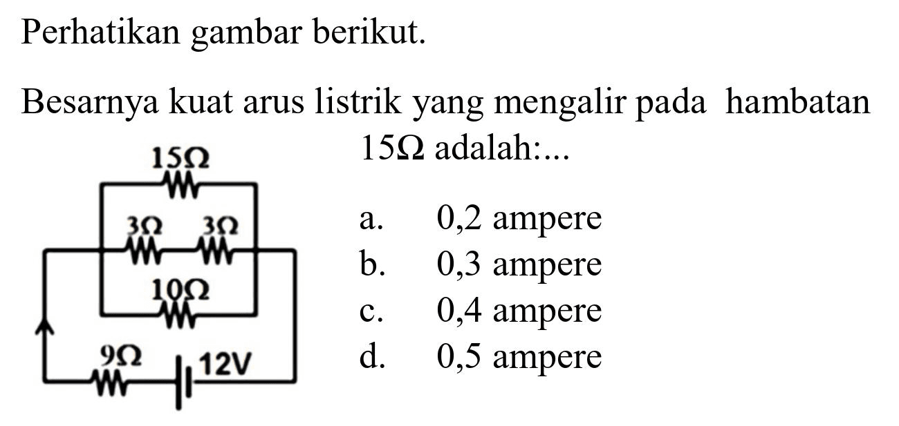 Perhatikan gambar berikut.
Besarnya kuat arus listrik yang mengalir pada hambatan  15 Omega  adalah:...
a.   0,2  ampere
b. 0,3 ampere
c. 0,4 ampere
d.   0,5  ampere