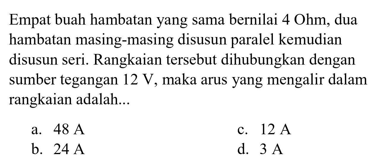 Empat buah hambatan yang sama bernilai  4 Ohm , dua hambatan masing-masing disusun paralel kemudian disusun seri. Rangkaian tersebut dihubungkan dengan sumber tegangan  12 ~V , maka arus yang mengalir dalam rangkaian adalah...
a.  48 ~A 
c.  12 ~A 
b.  24 ~A 
d.  3 ~A 