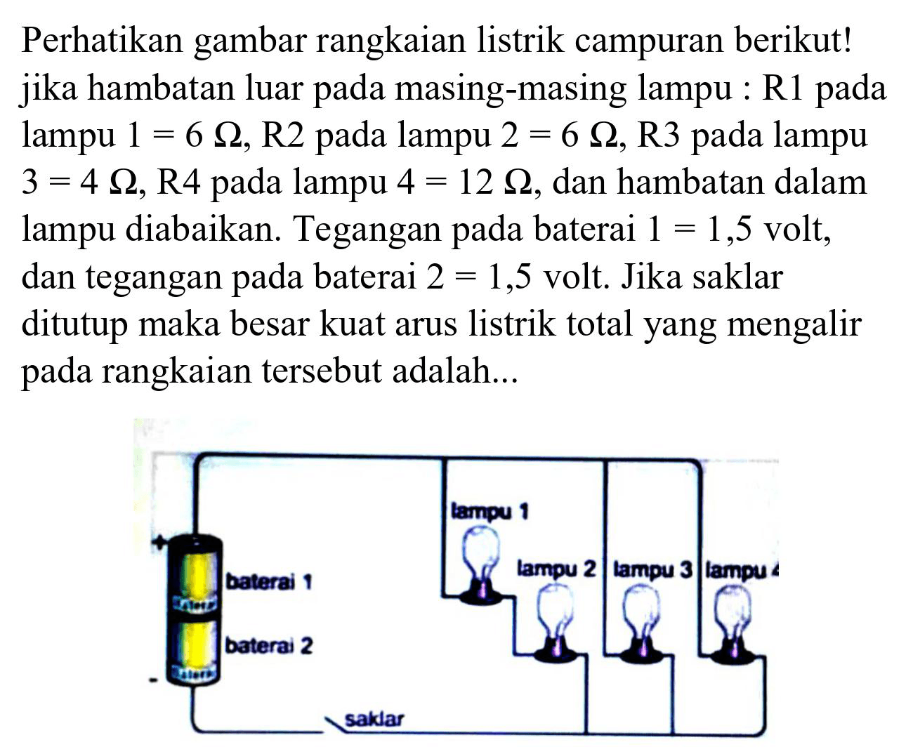 Perhatikan gambar rangkaian listrik campuran berikut! jika hambatan luar pada masing-masing lampu : R1 pada lampu  1=6 Omega , R2 pada lampu  2=6 Omega , R3 pada lampu  3=4 Omega , R4 pada lampu  4=12 Omega , dan hambatan dalam lampu diabaikan. Tegangan pada baterai  1=1,5  volt, dan tegangan pada baterai  2=1,5  volt. Jika saklar ditutup maka besar kuat arus listrik total yang mengalir pada rangkaian tersebut adalah...