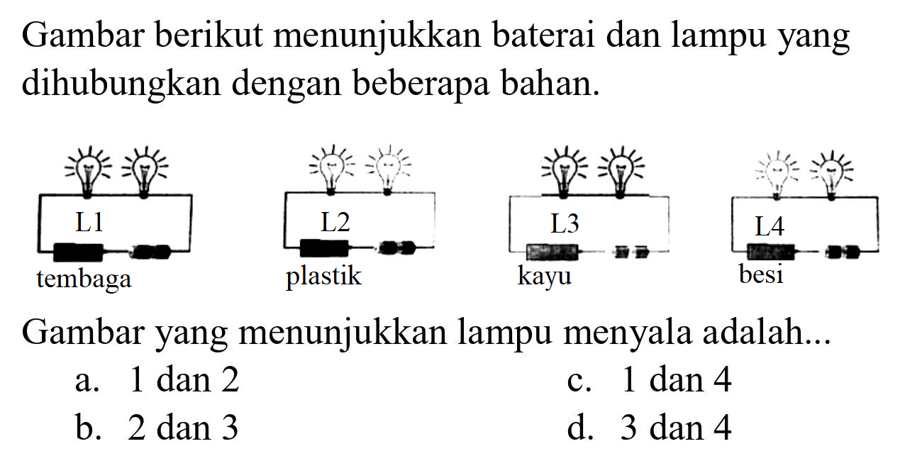 Gambar berikut menunjukkan baterai dan lampu yang dihubungkan dengan beberapa bahan.

Gambar yang menunjukkan lampu menyala adalah...
a.  1 dan 2 
c. 1 dan 4
b.  2 dan 3 
d. 3 dan 4