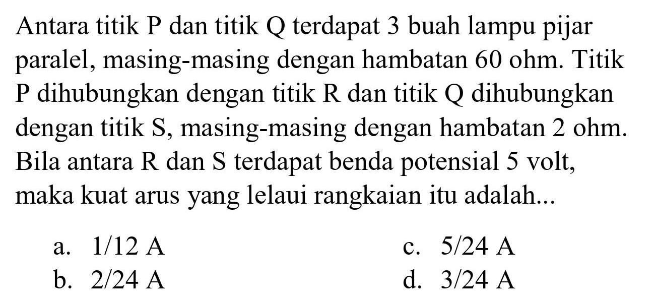 Antara titik P dan titik Q terdapat 3 buah lampu pijar paralel, masing-masing dengan hambatan  60 ohm . Titik  P  dihubungkan dengan titik  R  dan titik  Q  dihubungkan dengan titik S, masing-masing dengan hambatan  2 ohm . Bila antara  R  dan  S  terdapat benda potensial 5 volt, maka kuat arus yang lelaui rangkaian itu adalah...
a.  1 / 12 A 
c.  5 / 24 A 
b.  2 / 24 A 
d.  3 / 24 A 