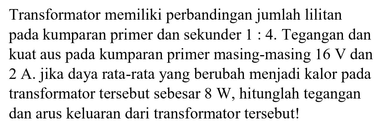 Transformator memiliki perbandingan jumlah lilitan pada kumparan primer dan sekunder 1 : 4. Tegangan dan kuat aus pada kumparan primer masing-masing 16 V dan 2 A. jika daya rata-rata yang berubah menjadi kalor pada transformator tersebut sebesar 8 W, hitunglah tegangan dan arus keluaran dari transformator tersebut!