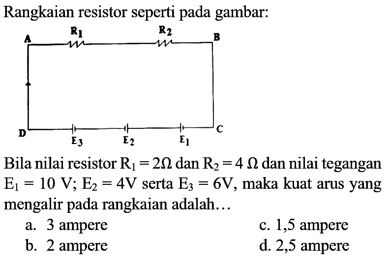 Rangkaian resistor seperti pada gambar:
Bila nilai resistor  R_(1)=2 Ohm  dan  R_(2)=4 Ohm  dan nilai tegangan  E_(1)=10 V ; E_(2)=4 V  serta  E_(3)=6 V , maka kuat arus yang mengalir pada rangkaian adalah...
a. 3 ampere
c. 1,5 ampere
b. 2 ampere
d. 2,5 ampere