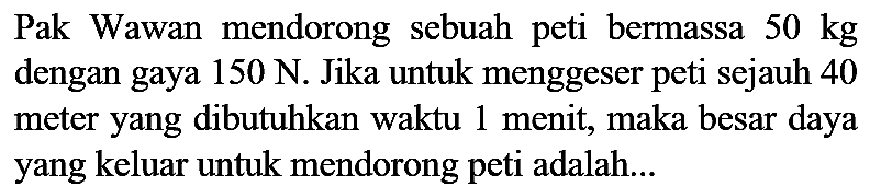 Pak Wawan mendorong sebuah peti bermassa  50 kg  dengan gaya  150 ~N . Jika untuk menggeser peti sejauh 40 meter yang dibutuhkan waktu 1 menit, maka besar daya yang keluar untuk mendorong peti adalah...