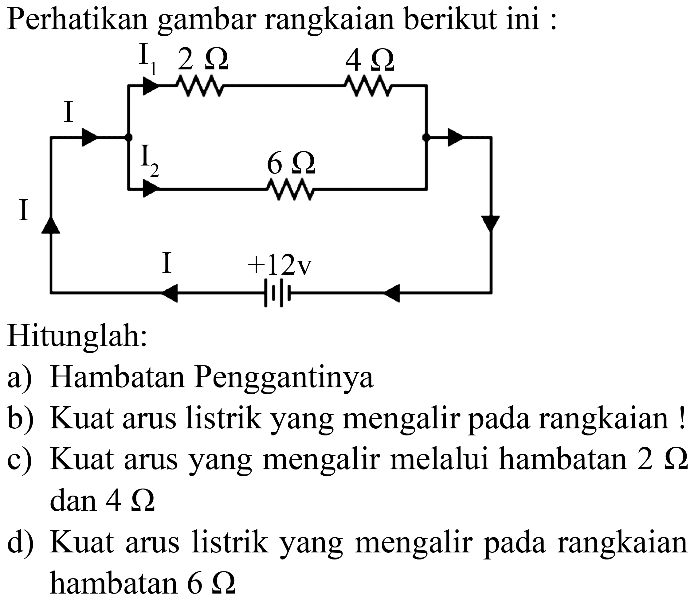 Perhatikan gambar rangkaian berikut ini :
Hitunglah:
a) Hambatan Penggantinya
b) Kuat arus listrik yang mengalir pada rangkaian !
c) Kuat arus yang mengalir melalui hambatan  2 Ohm   dan 4 Ohm 
d) Kuat arus listrik yang mengalir pada rangkaian hambatan  6 Ohm 