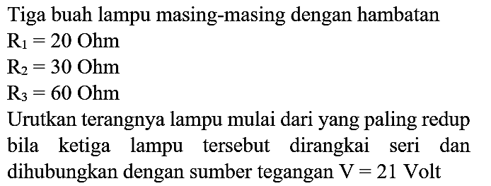 Tiga buah lampu masing-masing dengan hambatan
 R_(1)=20 Ohm 
 R_(2)=30 Ohm 
 R_(3)=60 Ohm 
Urutkan terangnya lampu mulai dari yang paling redup
bila ketiga lampu tersebut dirangkai seri dan dihubungkan dengan sumber tegangan  V=21  Volt