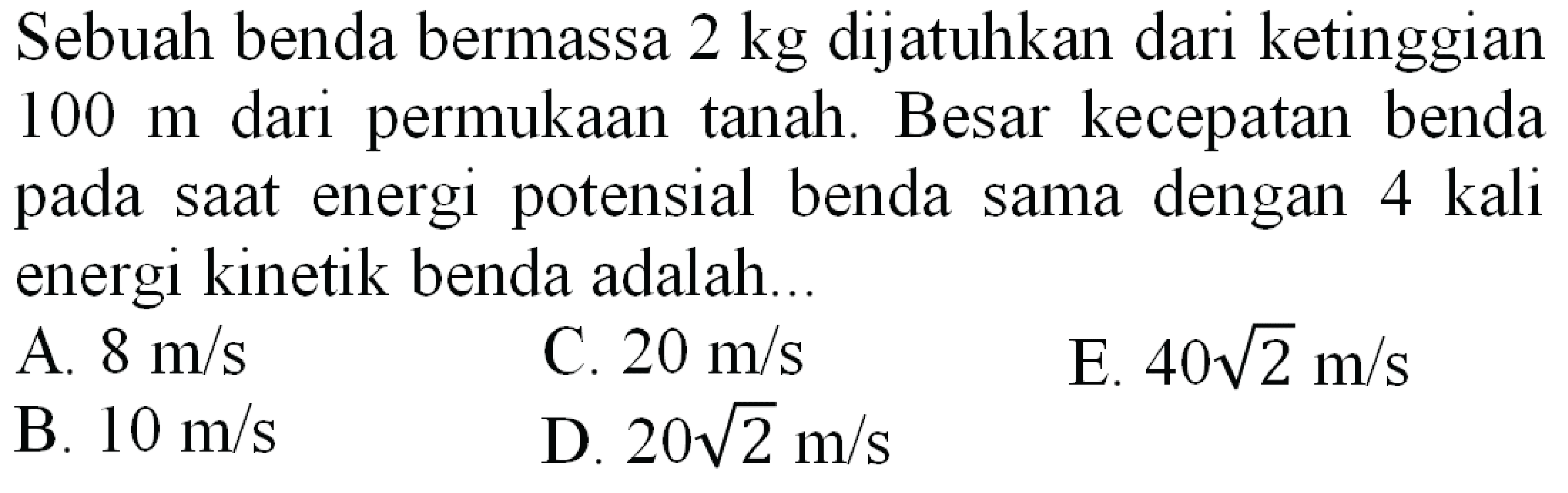 Sebuah benda bermassa  2 kg  dijatuhkan dari ketinggian  100 m  dari permukaan tanah. Besar kecepatan benda pada saat energi potensial benda sama dengan 4 kali energi kinetik benda adalah..
A.  8 m / s 
C.  20 m / s 
E.  40 akar(2) m / s 
B.  10 m / s 
D.  20 akar(2) m / s 