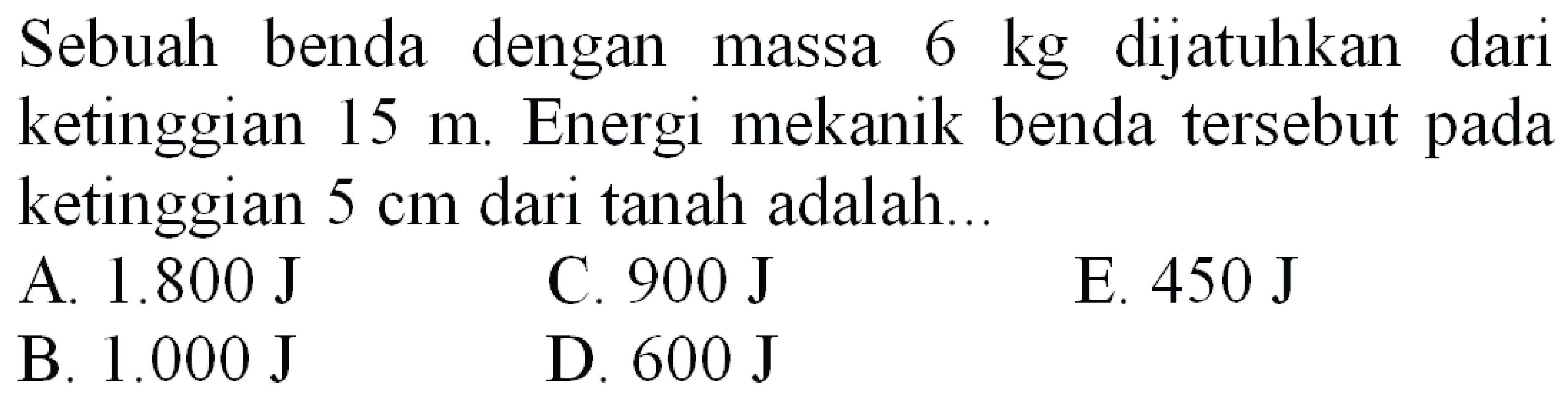 Sebuah benda dengan massa  6 kg  dijatuhkan dari ketinggian  15 m . Energi mekanik benda tersebut pada ketinggian  5 cm  dari tanah adalah...
A.  1.800 ~J 
C.  900 ~J 
E.  450 ~J 
B.  1.000 ~J 
D.  600 ~J 