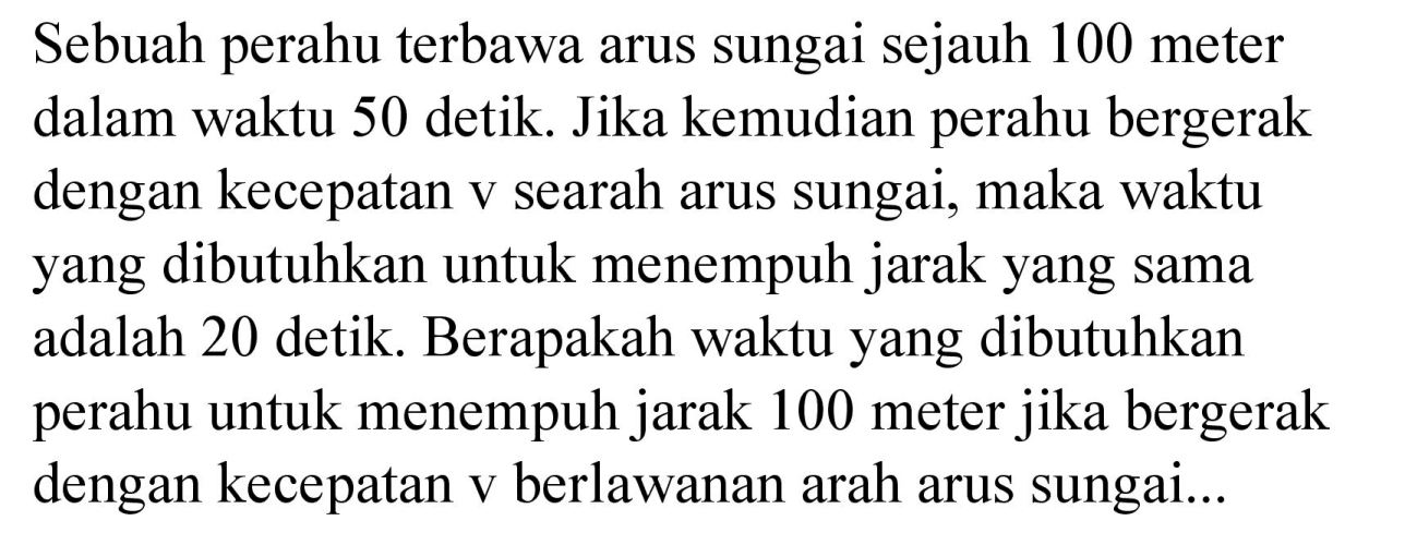 Sebuah perahu terbawa arus sungai sejauh 100 meter dalam waktu 50 detik. Jika kemudian perahu bergerak dengan kecepatan v searah arus sungai, maka waktu yang dibutuhkan untuk menempuh jarak yang sama adalah 20 detik. Berapakah waktu yang dibutuhkan perahu untuk menempuh jarak 100 meter jika bergerak dengan kecepatan v berlawanan arah arus sungai...