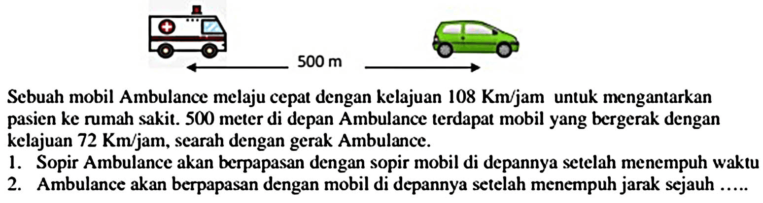 Sebuah mobil Ambulance melaju cepat dengan kelajuan  108 Km / jam  untuk mengantarkan pasien ke rumah sakit. 500 meter di depan Ambulance terdapat mobil yang bergerak dengan kelajuan  72 Km / jam , searah dengan gerak Ambulance.
1. Sopir Ambulance akan berpapasan dengan sopir mobil di depannya setelah menempuh waktu
2. Ambulance akan berpapasan dengan mobil di depannya setelah menempuh jarak sejauh .....