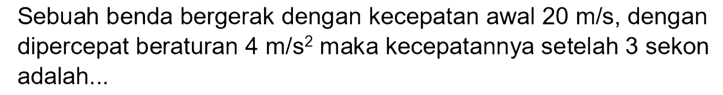 Sebuah benda bergerak dengan kecepatan awal  20 m / s , dengan dipercepat beraturan  4 m / s^(2)  maka kecepatannya setelah 3 sekon adalah...