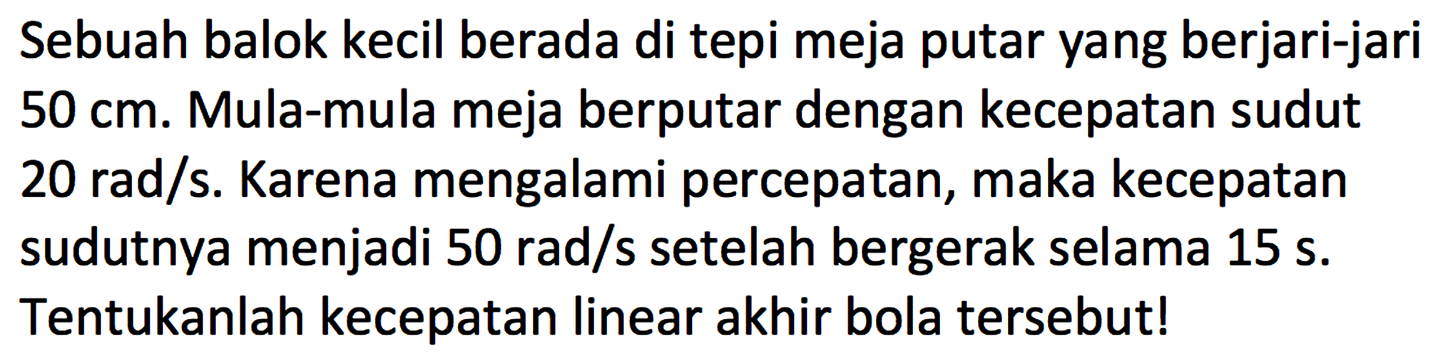 Sebuah balok kecil berada di tepi meja putar yang berjari-jari 50 cm. Mula-mula meja berputar dengan kecepatan sudut 20 rad/s. Karena mengalami percepatan, maka kecepatan sudutnya menjadi 50 rad/s setelah bergerak selama 15 s. Tentukanlah kecepatan linear akhir bola tersebut!