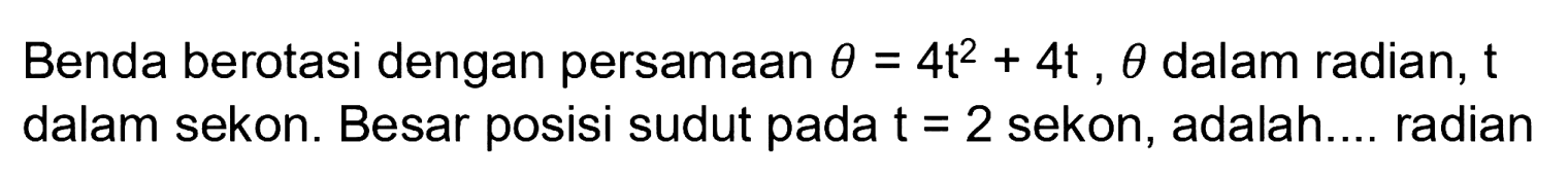 Benda berotasi dengan persamaan theta = 4t^2 + 4t, theta dalam radian, t dalam sekon. Besar posisi sudut pada t=2 sekon, adalah.... radian