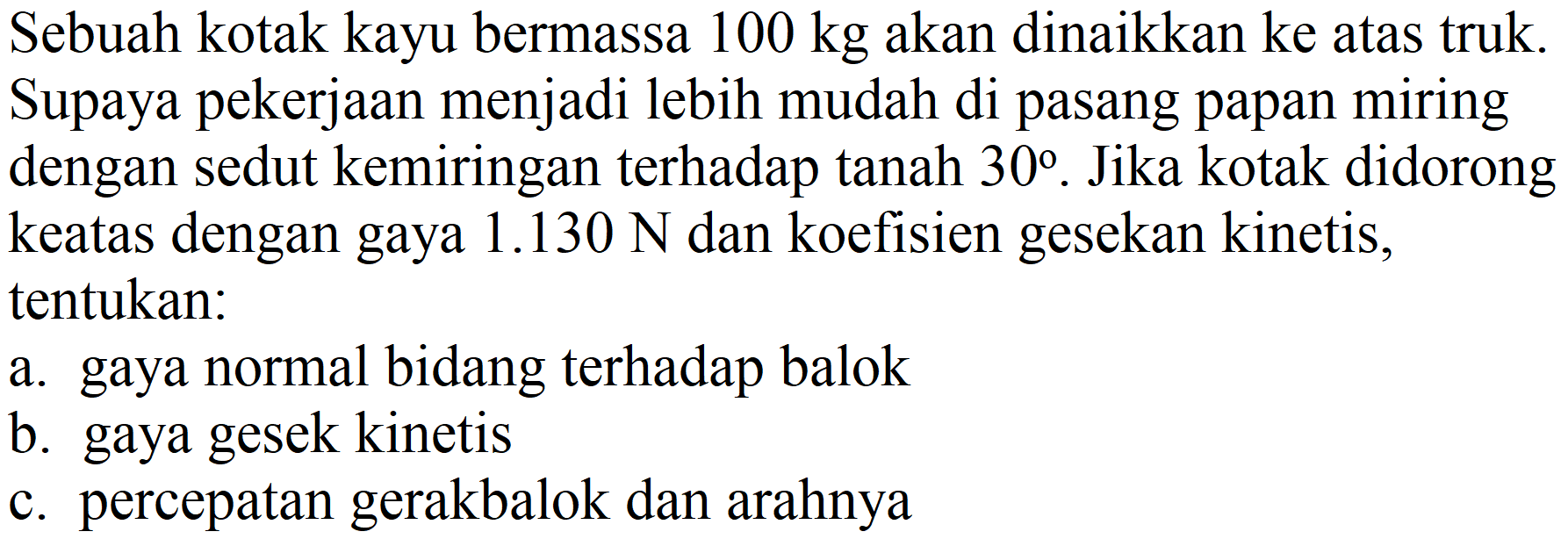 Sebuah kotak kayu bermassa  100 kg  akan dinaikkan ke atas truk. Supaya pekerjaan menjadi lebih mudah di pasang papan miring dengan sedut kemiringan terhadap tanah  30 . Jika kotak didorong keatas dengan gaya  1.130 ~N  dan koefisien gesekan kinetis, tentukan:
a. gaya normal bidang terhadap balok
b. gaya gesek kinetis
c. percepatan gerakbalok dan arahnya