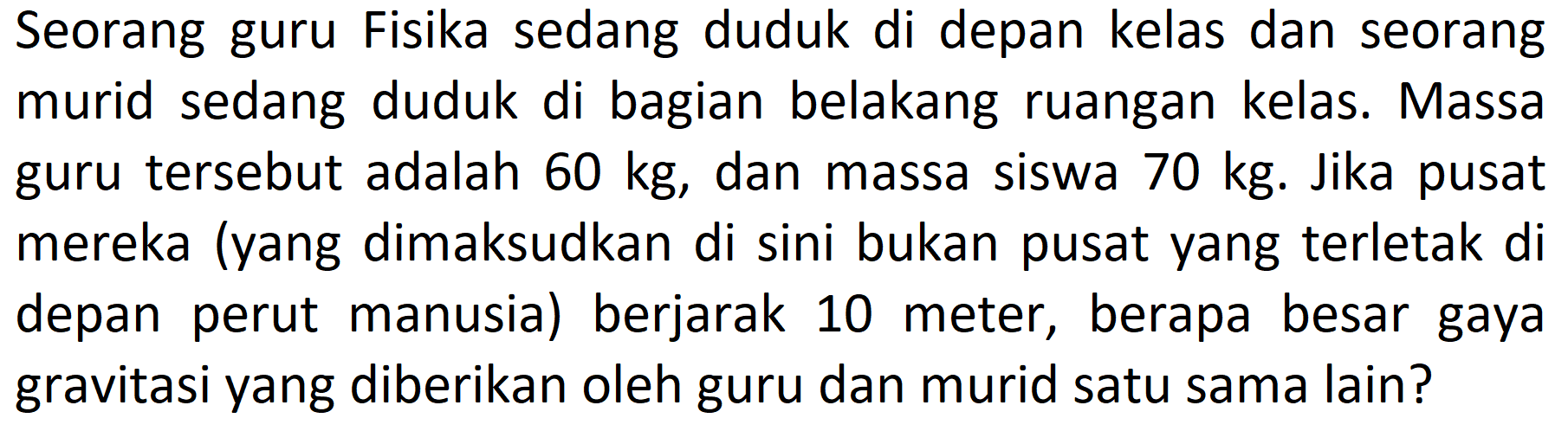 Seorang guru Fisika sedang duduk di depan kelas dan seorang murid sedang duduk di bagian belakang ruangan kelas. Massa guru tersebut adalah  60 kg , dan massa siswa  70 kg . Jika pusat mereka (yang dimaksudkan di sini bukan pusat yang terletak di depan perut manusia) berjarak 10 meter, berapa besar gaya gravitasi yang diberikan oleh guru dan murid satu sama lain?