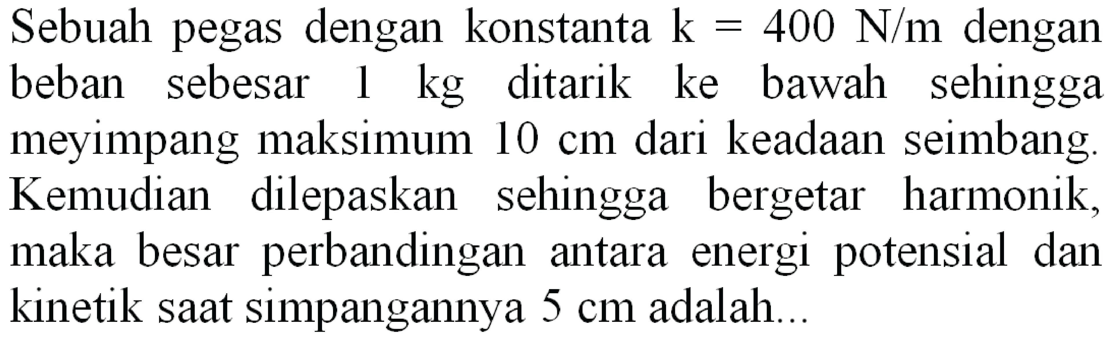 Sebuah pegas dengan konstanta  k=400 N / m  dengan beban sebesar  1 kg  ditarik ke bawah sehingga meyimpang maksimum  10 cm  dari keadaan seimbang Kemudian dilepaskan sehingga bergetar harmonik, maka besar perbandingan antara energi potensial dan kinetik saat simpangannya  5 cm  adalah..