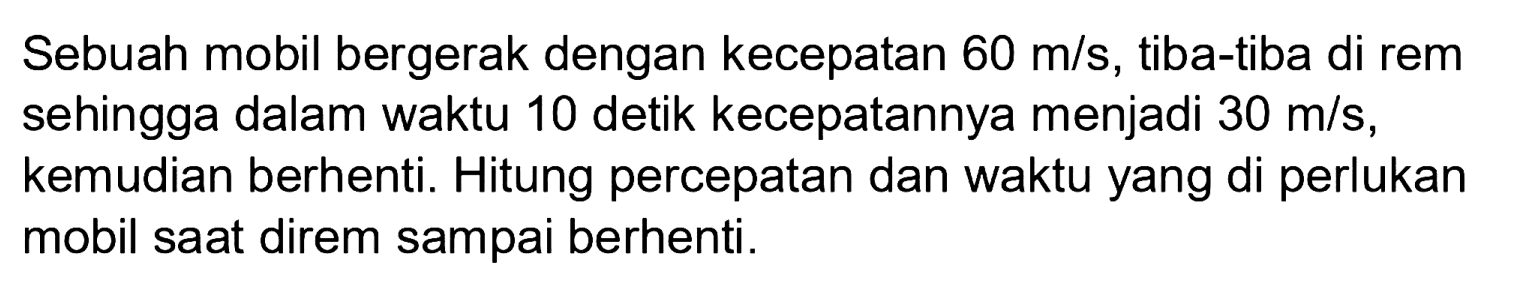 Sebuah mobil bergerak dengan kecepatan  60 m / s , tiba-tiba di rem sehingga dalam waktu 10 detik kecepatannya menjadi  30 m / s , kemudian berhenti. Hitung percepatan dan waktu yang di perlukan mobil saat direm sampai berhenti.