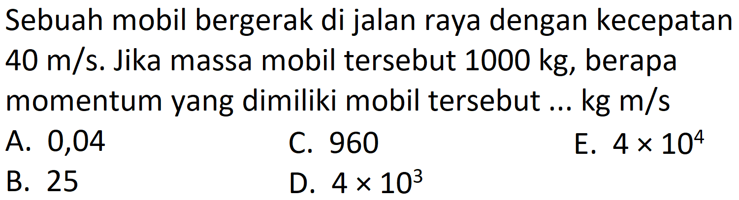 Sebuah mobil bergerak di jalan raya dengan kecepatan  40 m / s . Jika massa mobil tersebut  1000 kg , berapa momentum yang dimiliki mobil tersebut ...  kg m / s 
A. 0,04
C. 960
E.  4 x 10^(4) 
B. 25
D.  4 x 10^(3) 