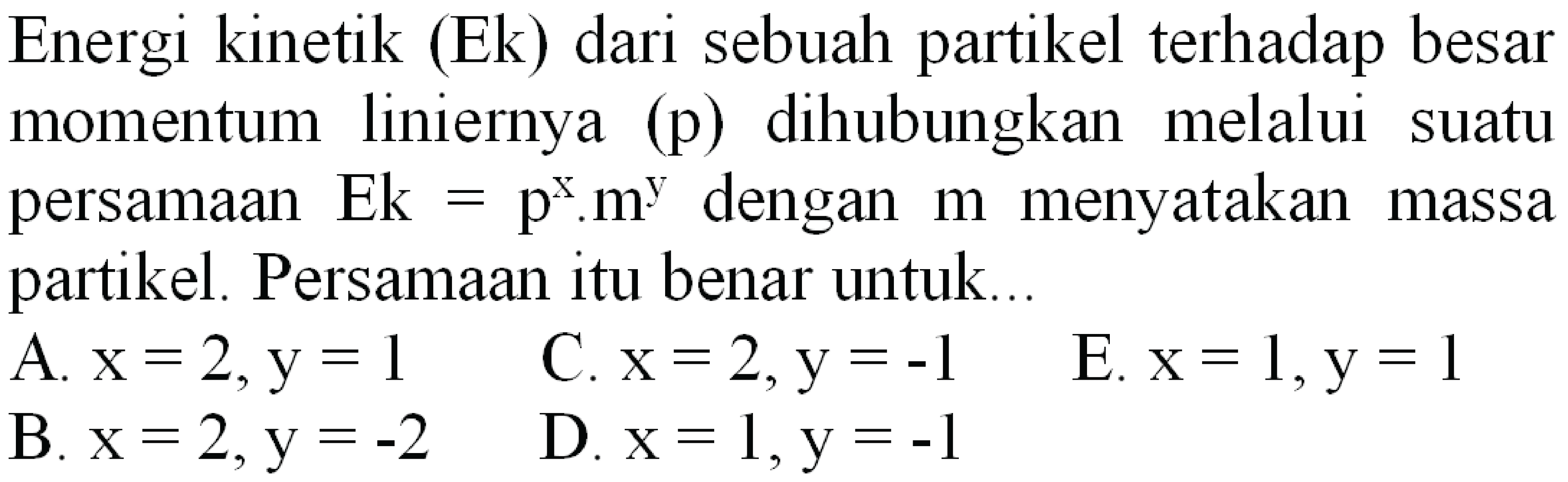 Energi kinetik (Ek) dari sebuah partikel terhadap besar momentum liniernya (p) dihubungkan melalui suatu persamaan  E k=p^(x) . m^(y)  dengan  m  menyatakan massa partikel. Persamaan itu benar untuk...
  { A. ) x=2, y=1   { C. ) x=2, y=-1 
E.  x=1, y=1 
B.  x=2, y=-2 
D.  x=1, y=-1 