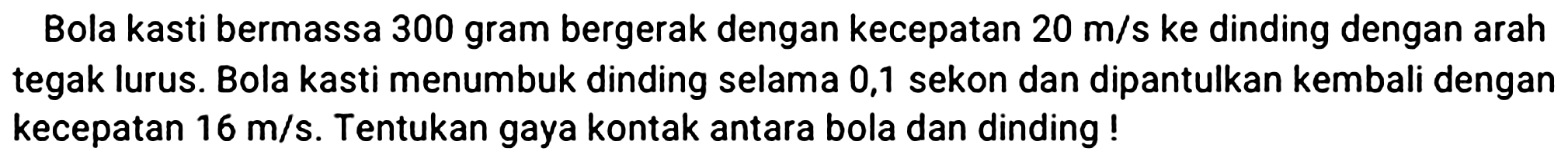 Bola kasti bermassa 300 gram bergerak dengan kecepatan  20 m / s  ke dinding dengan arah tegak lurus. Bola kasti menumbuk dinding selama 0,1 sekon dan dipantulkan kembali dengan kecepatan  16 m / s . Tentukan gaya kontak antara bola dan dinding !