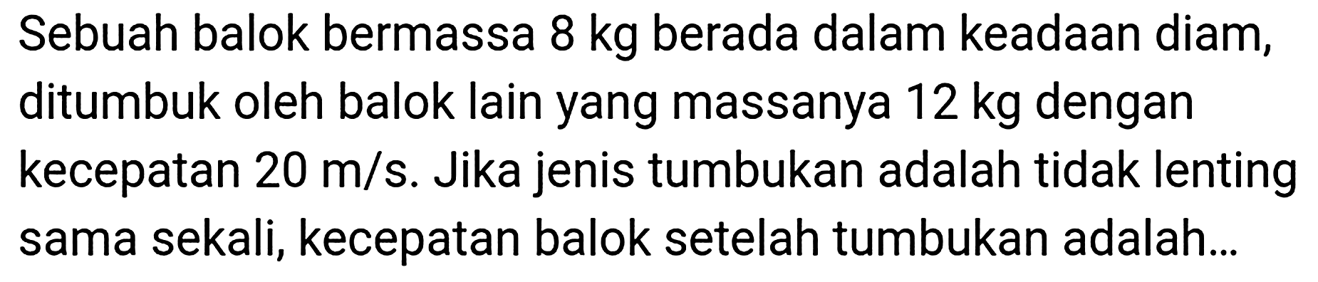 Sebuah balok bermassa  8 kg  berada dalam keadaan diam, ditumbuk oleh balok lain yang massanya  12 kg  dengan kecepatan  20 m / s . Jika jenis tumbukan adalah tidak lenting sama sekali, kecepatan balok setelah tumbukan adalah...