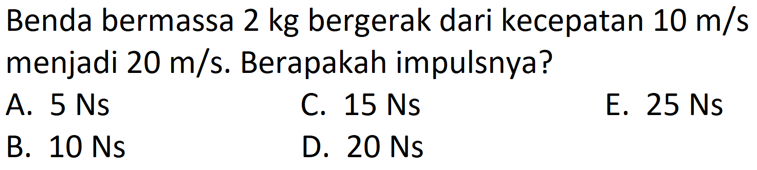 Benda bermassa  2 kg  bergerak dari kecepatan  10 m / s  menjadi  20 m / s . Berapakah impulsnya?
A.  5 Ns 
C.  15 Ns 
E.  25 Ns 
B.  10 Ns 
D.  20 Ns 