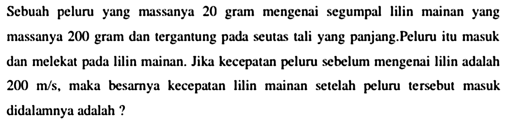 Sebuah peluru yang massanya 20 gram mengenai segumpal lilin mainan yang massanya 200 gram dan tergantung pada seutas tali yang panjang.Peluru itu masuk dan melekat pada lilin mainan. Jika kecepatan peluru sebelum mengenai lilin adalah  200 m / s , maka besarnya kecepatan lilin mainan setelah peluru tersebut masuk didalamnya adalah ?