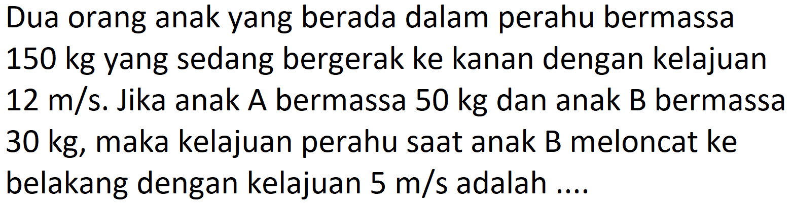 Dua orang anak yang berada dalam perahu bermassa 150 kg yang sedang bergerak ke kanan dengan kelajuan  12 m / s . Jika anak A bermassa  50 kg  dan anak B bermassa  30 kg , maka kelajuan perahu saat anak B meloncat ke belakang dengan kelajuan  5 m / s  adalah ....